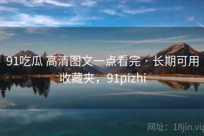 91吃瓜 高清图文一点看完 · 长期可用收藏夹，91pizhi