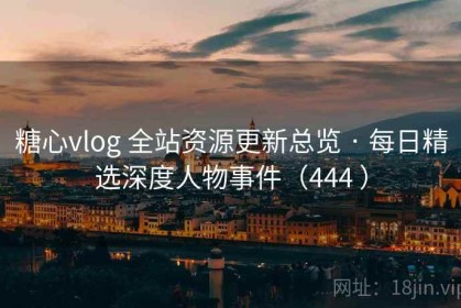 糖心vlog 全站资源更新总览 · 每日精选深度人物事件（444 ）