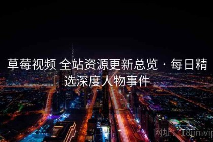 草莓视频 全站资源更新总览 · 每日精选深度人物事件