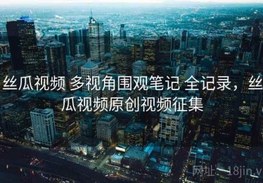 丝瓜视频 多视角围观笔记 全记录，丝瓜视频原创视频征集