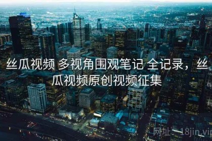 丝瓜视频 多视角围观笔记 全记录，丝瓜视频原创视频征集