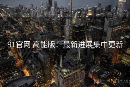 91官网 高能版：最新进展集中更新
