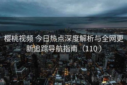 樱桃视频 今日热点深度解析与全网更新追踪导航指南（110 ）