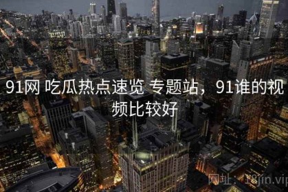 91网 吃瓜热点速览 专题站，91谁的视频比较好