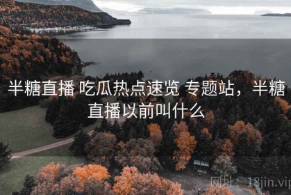 半糖直播 吃瓜热点速览 专题站，半糖直播以前叫什么