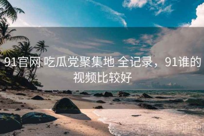 91官网 吃瓜党聚集地 全记录，91谁的视频比较好