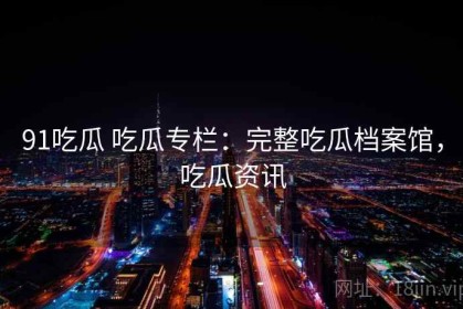 91吃瓜 吃瓜专栏：完整吃瓜档案馆，吃瓜资讯