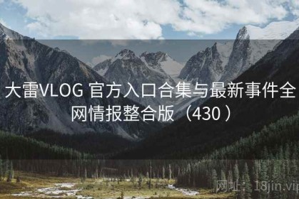 大雷VLOG 官方入口合集与最新事件全网情报整合版（430 ）