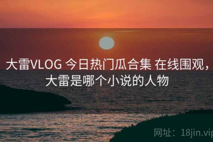 大雷VLOG 今日热门瓜合集 在线围观，大雷是哪个小说的人物