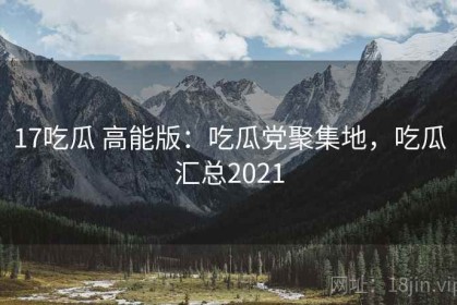 17吃瓜 高能版：吃瓜党聚集地，吃瓜汇总2021