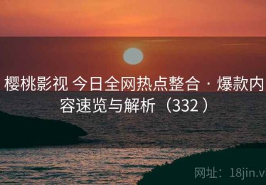 樱桃影视 今日全网热点整合 · 爆款内容速览与解析（332 ）
