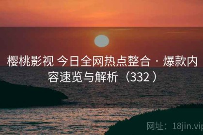 樱桃影视 今日全网热点整合 · 爆款内容速览与解析（332 ）