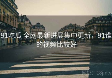 91吃瓜 全网最新进展集中更新，91谁的视频比较好