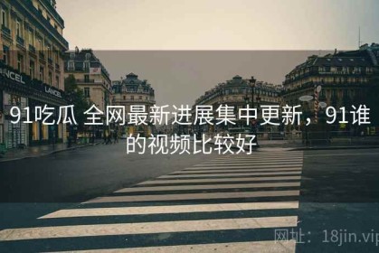 91吃瓜 全网最新进展集中更新，91谁的视频比较好