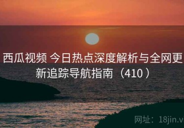 西瓜视频 今日热点深度解析与全网更新追踪导航指南（410 ）