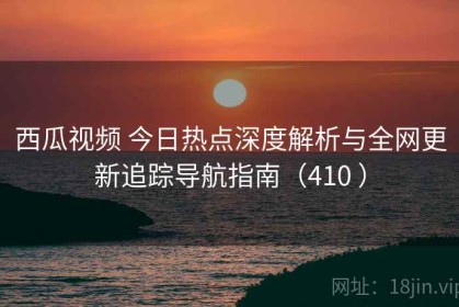 西瓜视频 今日热点深度解析与全网更新追踪导航指南（410 ）
