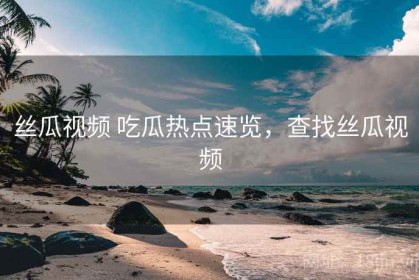 丝瓜视频 吃瓜热点速览，查找丝瓜视频