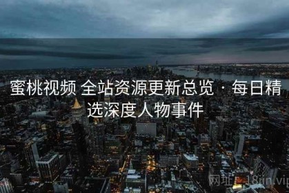 蜜桃视频 全站资源更新总览 · 每日精选深度人物事件