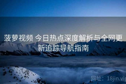 菠萝视频 今日热点深度解析与全网更新追踪导航指南