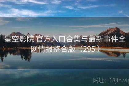 星空影院 官方入口合集与最新事件全网情报整合版（295 ）