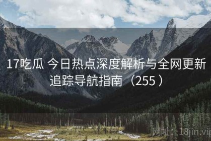 17吃瓜 今日热点深度解析与全网更新追踪导航指南（255 ）