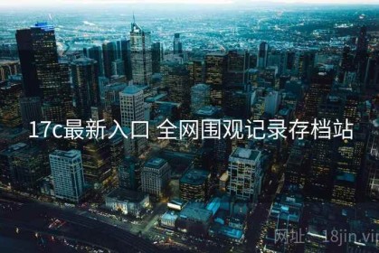 17c最新入口 全网围观记录存档站
