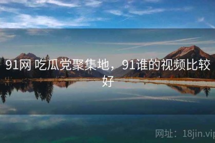 91网 吃瓜党聚集地，91谁的视频比较好