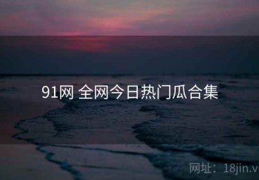 91网 全网今日热门瓜合集
