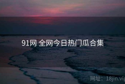 91网 全网今日热门瓜合集