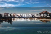 西瓜视频 官方入口合集与最新事件全网情报整合版（322 ）