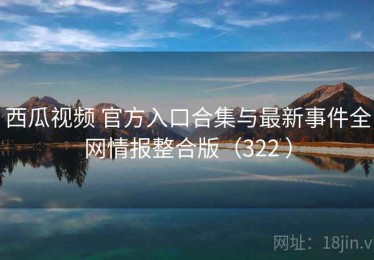 西瓜视频 官方入口合集与最新事件全网情报整合版（322 ）