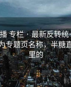 半糖直播 专栏 · 最新反转统一整理，适合作为专题页名称，半糖直播是哪里的