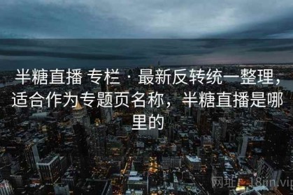半糖直播 专栏 · 最新反转统一整理，适合作为专题页名称，半糖直播是哪里的