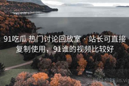 91吃瓜 热门讨论回放室 · 站长可直接复制使用，91谁的视频比较好