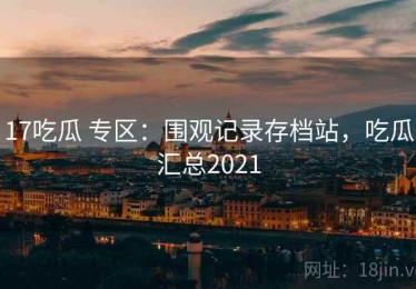 17吃瓜 专区：围观记录存档站，吃瓜汇总2021