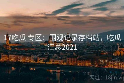 17吃瓜 专区：围观记录存档站，吃瓜汇总2021