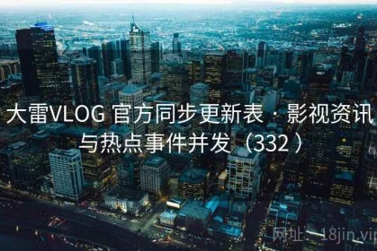 大雷VLOG 官方同步更新表 · 影视资讯与热点事件并发（332 ）