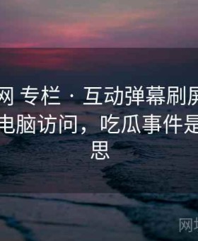 17吃瓜网 专栏 · 互动弹幕刷屏区，支持手机电脑访问，吃瓜事件是什么意思