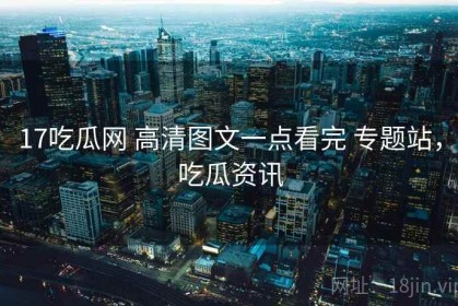 17吃瓜网 高清图文一点看完 专题站，吃瓜资讯