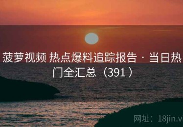 菠萝视频 热点爆料追踪报告 · 当日热门全汇总（391 ）