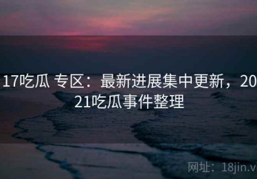 17吃瓜 专区：最新进展集中更新，2021吃瓜事件整理
