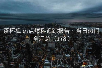 茶杯狐 热点爆料追踪报告 · 当日热门全汇总（178 ）