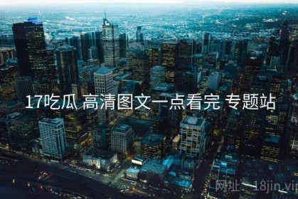 17吃瓜 高清图文一点看完 专题站