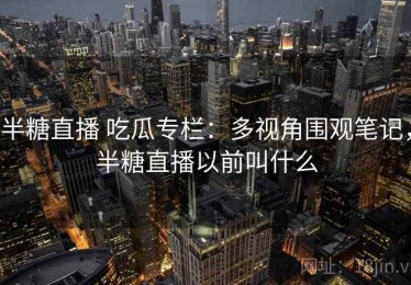 半糖直播 吃瓜专栏：多视角围观笔记，半糖直播以前叫什么