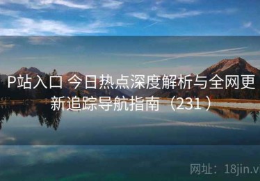 P站入口 今日热点深度解析与全网更新追踪导航指南（231 ）