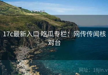 17c最新入口 吃瓜专栏：网传传闻核对台