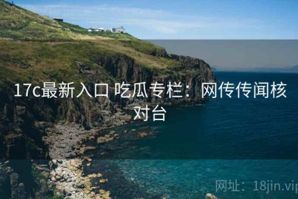 17c最新入口 吃瓜专栏：网传传闻核对台