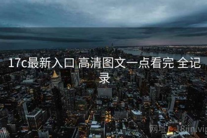 17c最新入口 高清图文一点看完 全记录
