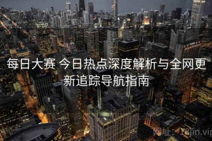 每日大赛 今日热点深度解析与全网更新追踪导航指南