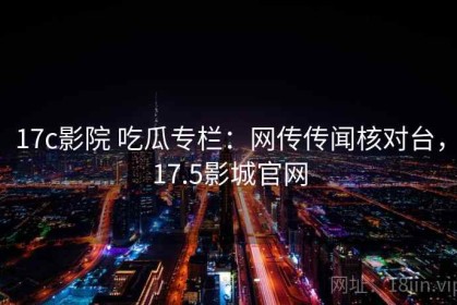 17c影院 吃瓜专栏：网传传闻核对台，17.5影城官网